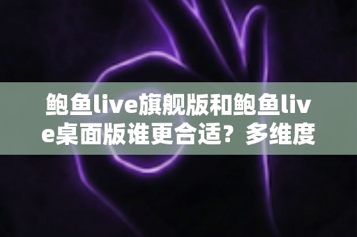 鲍鱼live旗舰版和鲍鱼live桌面版谁更合适？多维度对比评测帮你选出最适合的版本