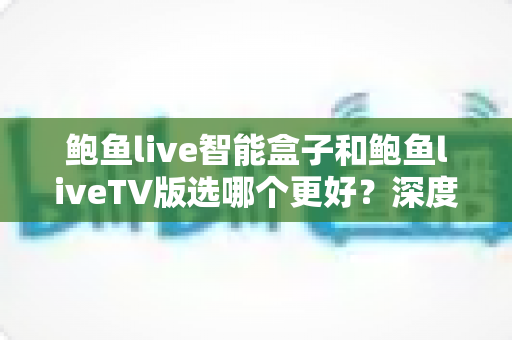 鲍鱼live智能盒子和鲍鱼liveTV版选哪个更好？深度对比与选购全攻略