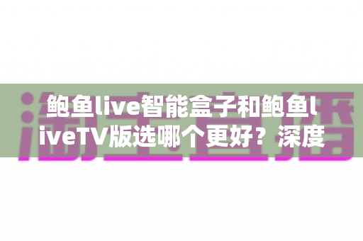 鲍鱼live智能盒子和鲍鱼liveTV版选哪个更好？深度对比与选购全攻略