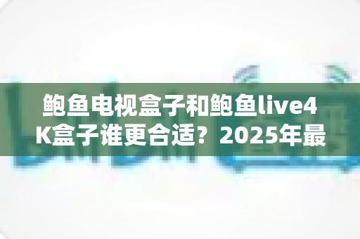 鲍鱼电视盒子和鲍鱼live4K盒子谁更合适？2025年最全选购对比指南帮你一次看懂