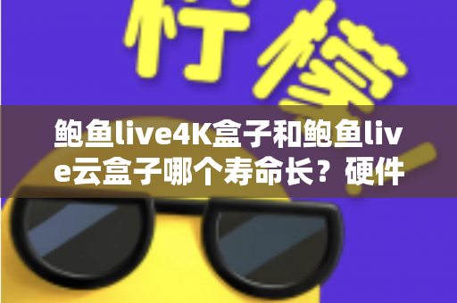 鲍鱼live4K盒子和鲍鱼live云盒子哪个寿命长？硬件对比、保养技巧与选购全攻略