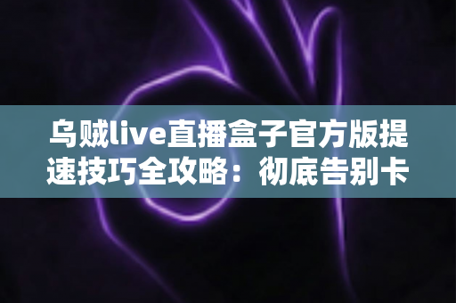 乌贼live直播盒子官方版提速技巧全攻略：彻底告别卡顿缓冲，畅享丝滑流畅的直播观看体验
