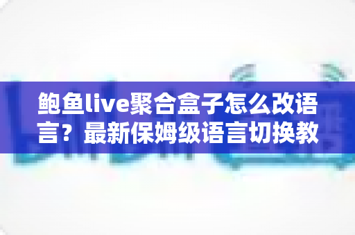 鲍鱼live聚合盒子怎么改语言?最新保姆级语言切换教程,几分钟轻松搞定界面设置 鲍鱼live聚合盒子怎么改语言?最新保姆级语言切换教程,几分钟轻松搞定界面设置