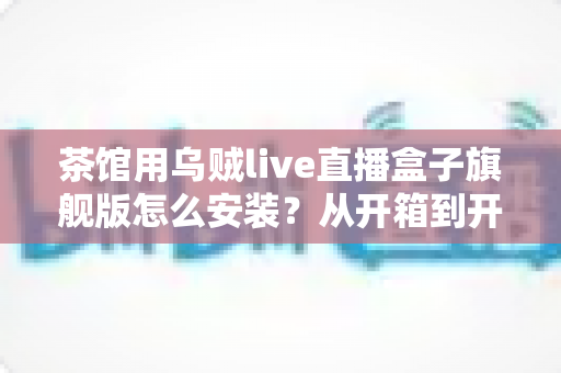 茶馆用乌贼live直播盒子旗舰版怎么安装？从开箱到开播的完整实操指南