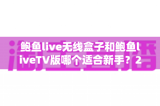 鲍鱼live无线盒子和鲍鱼liveTV版哪个适合新手？2025最新选择指南与避坑全攻略