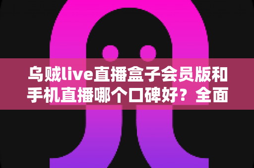 乌贼live直播盒子会员版和手机直播哪个口碑好？全面解析两大观看方式的真实用户评价