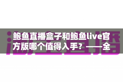 鲍鱼直播盒子和鲍鱼live官方版哪个值得入手?——全方位深度对比与选购指南 鲍鱼直播盒子和鲍鱼live官方版哪个值得入手?——全方位深度对比与选购指南