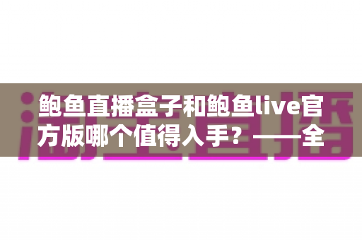 鲍鱼直播盒子和鲍鱼live官方版哪个值得入手？——全方位深度对比与选购指南