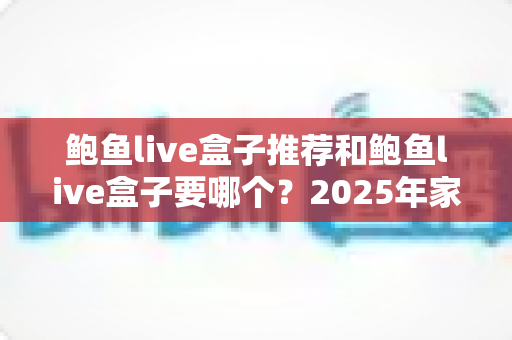 鲍鱼live盒子推荐和鲍鱼live盒子要哪个?2025年家庭影音选购全攻略 鲍鱼live盒子推荐和鲍鱼live盒子要哪个?2025年家庭影音选购全攻略