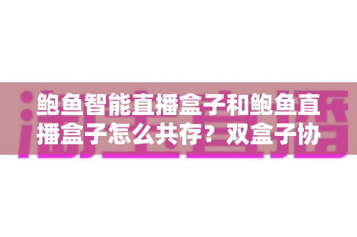 鲍鱼智能直播盒子和鲍鱼直播盒子怎么共存?双盒子协同使用一站式实用指南 鲍鱼智能直播盒子和鲍鱼直播盒子怎么共存?双盒子协同使用一站式实用指南