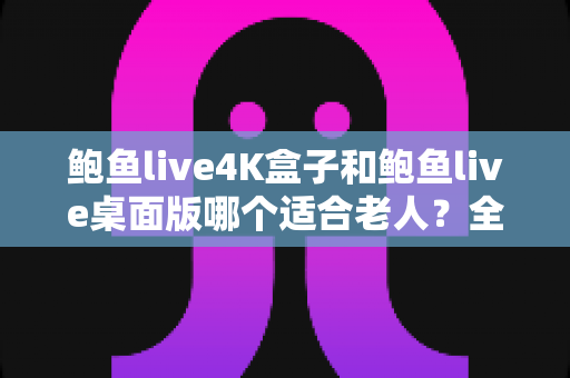 鲍鱼live4K盒子和鲍鱼live桌面版哪个适合老人？全方位对比助您为长辈选对观影方案