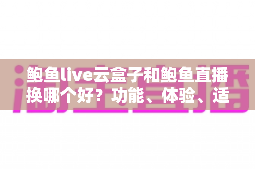 鲍鱼live云盒子和鲍鱼直播换哪个好？功能、体验、适用人群全方位对比，帮你一次选对不踩坑