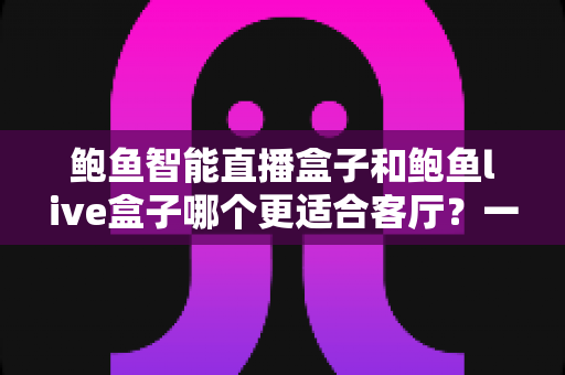 鲍鱼智能直播盒子和鲍鱼live盒子哪个更适合客厅？一篇看懂两大盒子的选购深度指南