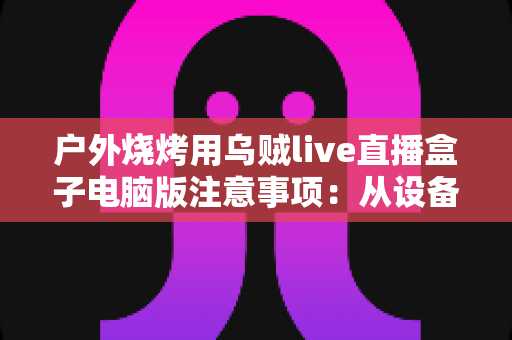 户外烧烤用乌贼live直播盒子电脑版注意事项：从设备防护到安全合规的全流程实战指南