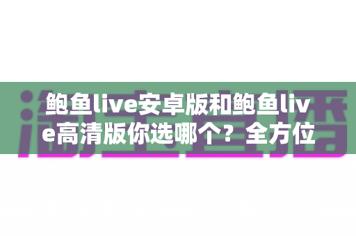 鲍鱼live安卓版和鲍鱼live高清版你选哪个?全方位对比分析帮你找到最适合的观看版本 鲍鱼live安卓版和鲍鱼live高清版你选哪个?全方位对比分析帮你找到最适合的观看版本