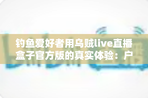 钓鱼爱好者用乌贼live直播盒子官方版的真实体验：户外直播装备深度测评与使用心得全分享