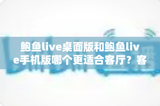 鲍鱼live桌面版和鲍鱼live手机版哪个更适合客厅?客厅大屏观看体验全方位对比指南 鲍鱼live桌面版和鲍鱼live手机版哪个更适合客厅?客厅大屏观看体验全方位对比指南