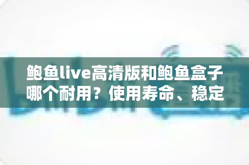 鲍鱼live高清版和鲍鱼盒子哪个耐用？使用寿命、稳定性与选购深度解析