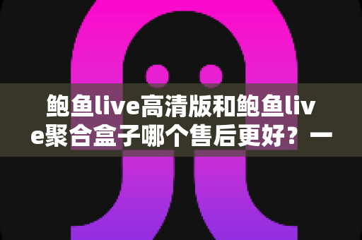 鲍鱼live高清版和鲍鱼live聚合盒子哪个售后更好？一文看懂售后差异，选购不踩坑