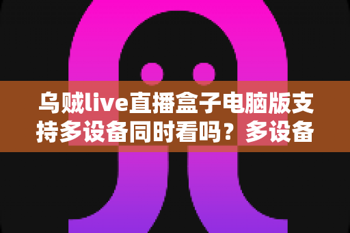 乌贼live直播盒子电脑版支持多设备同时看吗？多设备观看全解析与实用指南