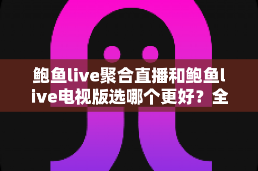 鲍鱼live聚合直播和鲍鱼live电视版选哪个更好？全方位深度对比与选购指南助你一键锁定最佳选择
