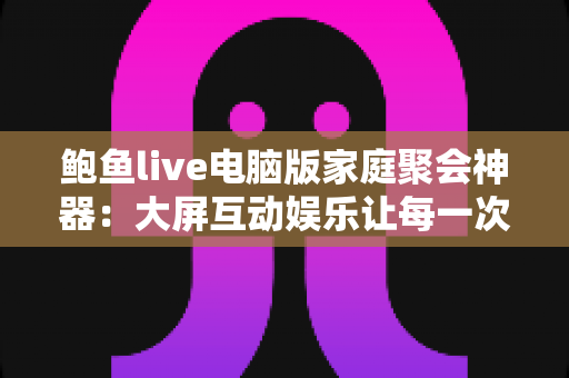 鲍鱼live电脑版家庭聚会神器:大屏互动娱乐让每一次相聚都欢乐加倍 鲍鱼live电脑版家庭聚会神器:大屏互动娱乐让每一次相聚都欢乐加倍