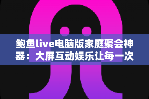 鲍鱼live电脑版家庭聚会神器:大屏互动娱乐让每一次相聚都欢乐加倍 鲍鱼live电脑版家庭聚会神器:大屏互动娱乐让每一次相聚都欢乐加倍