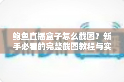 鲍鱼直播盒子怎么截图?新手必看的完整截图教程与实用技巧全解析 鲍鱼直播盒子怎么截图?新手必看的完整截图教程与实用技巧全解析