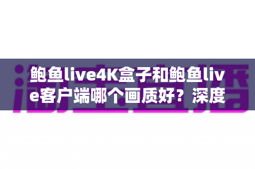 鲍鱼live4K盒子和鲍鱼live客户端哪个画质好？深度对比解析助你选对观影方案