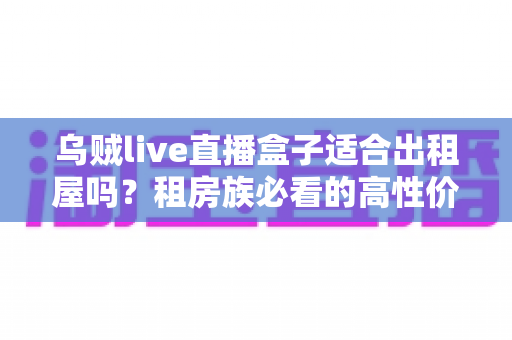 乌贼live直播盒子适合出租屋吗?租房族必看的高性价比观影方案全解析 乌贼live直播盒子适合出租屋吗?租房族必看的高性价比观影方案全解析