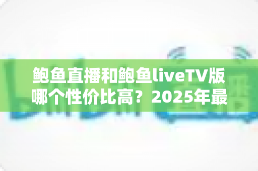 鲍鱼直播和鲍鱼liveTV版哪个性价比高？2025年最全对比评测与选购指南