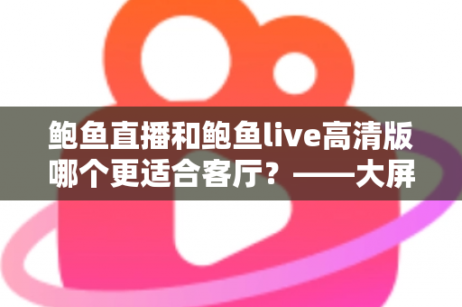 鲍鱼直播和鲍鱼live高清版哪个更适合客厅?——大屏观影体验全方位对比指南 鲍鱼直播和鲍鱼live高清版哪个更适合客厅?——大屏观影体验全方位对比指南