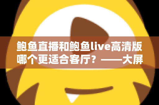 鲍鱼直播和鲍鱼live高清版哪个更适合客厅?——大屏观影体验全方位对比指南 鲍鱼直播和鲍鱼live高清版哪个更适合客厅?——大屏观影体验全方位对比指南