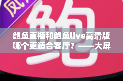 鲍鱼直播和鲍鱼live高清版哪个更适合客厅？——大屏观影体验全方位对比指南