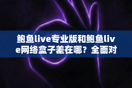 鲍鱼live专业版和鲍鱼live网络盒子差在哪？全面对比评测与选购指南