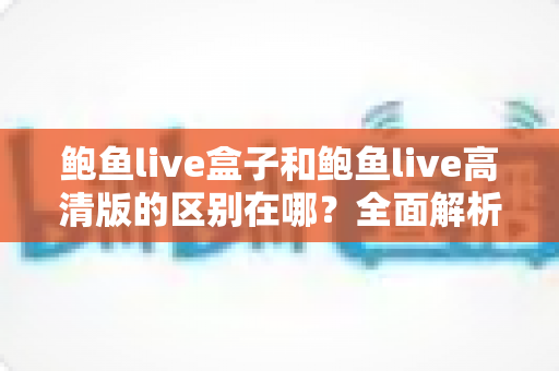 鲍鱼live盒子和鲍鱼live高清版的区别在哪？全面解析两大版本核心差异与选择指南