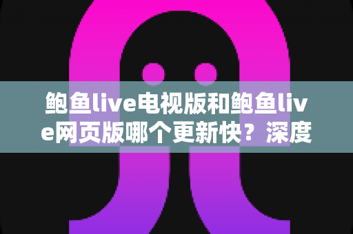 鲍鱼live电视版和鲍鱼live网页版哪个更新快？深度对比分析与使用指南
