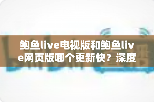 鲍鱼live电视版和鲍鱼live网页版哪个更新快？深度对比分析与使用指南