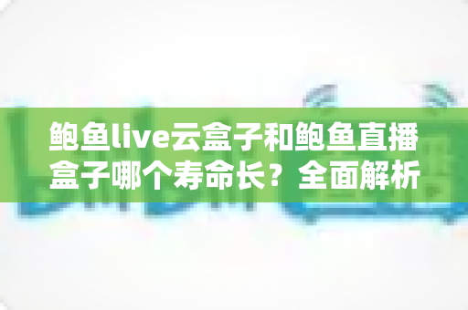 鲍鱼live云盒子和鲍鱼直播盒子哪个寿命长？全面解析两者使用寿命差异与延长技巧