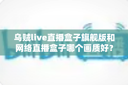 乌贼live直播盒子旗舰版和网络直播盒子哪个画质好？全面对比评测助你选对高清观影利器