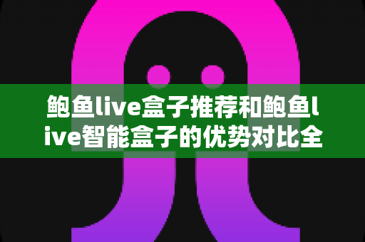鲍鱼live盒子推荐和鲍鱼live智能盒子的优势对比全攻略：2025年家庭影音选购必看指南