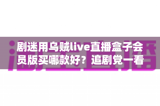 剧迷用乌贼live直播盒子会员版买哪款好?追剧党一看就懂的选购攻略 剧迷用乌贼live直播盒子会员版买哪款好?追剧党一看就懂的选购攻略