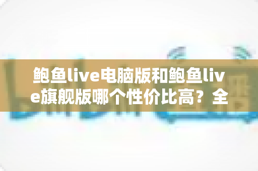 鲍鱼live电脑版和鲍鱼live旗舰版哪个性价比高？全方位对比评测与选购指南