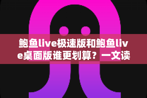 鲍鱼live极速版和鲍鱼live桌面版谁更划算？一文读懂两大版本的核心差异与性价比