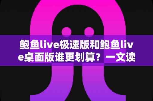 鲍鱼live极速版和鲍鱼live桌面版谁更划算？一文读懂两大版本的核心差异与性价比
