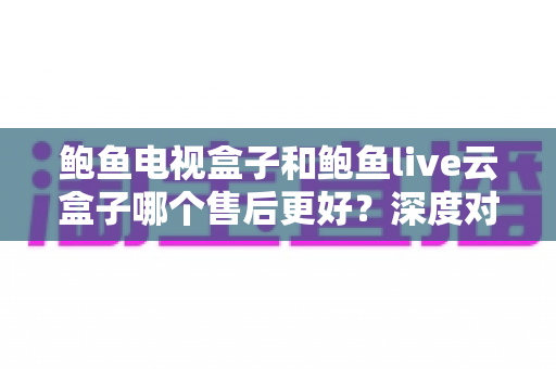 鲍鱼电视盒子和鲍鱼live云盒子哪个售后更好?深度对比评测与选购避坑指南 鲍鱼电视盒子和鲍鱼live云盒子哪个售后更好?深度对比评测与选购避坑指南