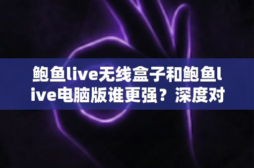 鲍鱼live无线盒子和鲍鱼live电脑版谁更强？深度对比评测帮你选出最合适的使用方案