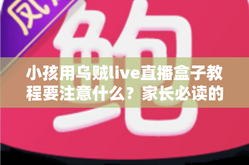 小孩用乌贼live直播盒子教程要注意什么？家长必读的完整安全指南