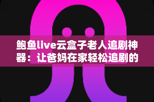 鲍鱼live云盒子老人追剧神器：让爸妈在家轻松追剧的贴心指南