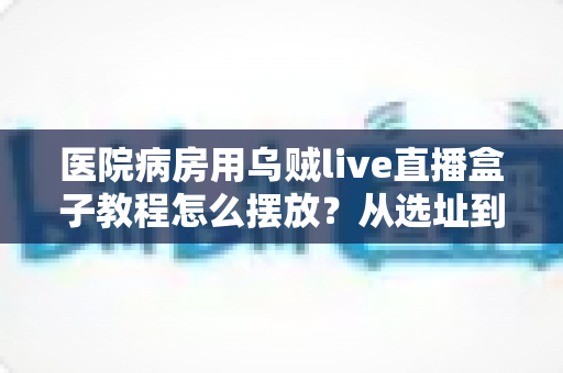医院病房用乌贼live直播盒子教程怎么摆放?从选址到调试的全流程实用摆放指南 医院病房用乌贼live直播盒子教程怎么摆放?从选址到调试的全流程实用摆放指南
